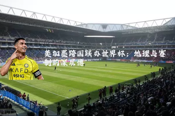 美加墨跨国联办世界杯:地理与赛制的深层博弈