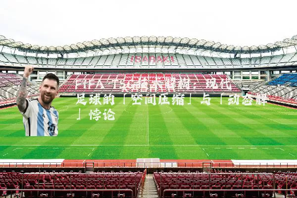FIFA TSG技术解构：现代足球的「空间压缩」与「动态解耦」悖论